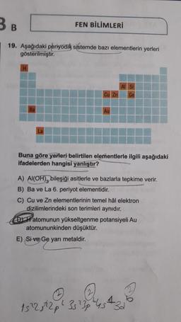 B
19. Aşağıdaki periyodik sistemde bazı elementlerin yerleri
gösterilmiştir.
La
FEN BİLİMLERİ
Cu Zn
Au
Al Si
Ge
Buna göre yerleri belirtilen elementlerle ilgili aşağıdaki
ifadelerden hangisi yanlıştır?
A) Al(OH), bileşiği asitlerle ve bazlarla tepkime verir.
B) Ba ve La 6. periyot elementidir.
D.
15222p 3s 3p
C) Cu ve Zn elementlerinin temel hâl elektron
dizilimlerindeki son terimleri aynıdır.
Datomunun yükseltgenme potansiyeli Au
atomununkinden düşüktür.
E) (Si ve Ge yarı metaldir.
3d