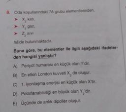 8. Oda koşullarındaki 7A grubu elementlerinden,
➤ X, kati,
➤
Y, gaz,
➤ Z₂ SIVI
hâlde bulunmaktadır.
Buna göre, bu elementler ile ilgili aşağıdaki ifadeler-
den hangisi yanlıştır?
A) Periyot numarası en küçük olan Y'dir.
B) En etkin London kuvveti X, de oluşur.
C) 1. iyonlaşma enerjisi en küçük olan X'tir.
Polarlanabilirliği en büyük olan Y₂'dir.
D)
E) Üçünde de anlık dipoller oluşur.