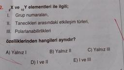 ve Y elementleri ile ilgili;
10
Grup numaraları,
2. X ve
2
1.
II. Tanecikleri arasındaki etkileşim türleri,
III. Polarlanabilirlikleri
özelliklerinden hangileri aynıdır?
A) Yalnız I
B) Yalnız II
D) I ve II
C) Yalnız III
E) I ve III