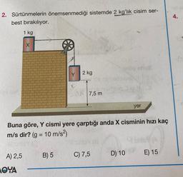 2. Sürtünmelerin önemsenmediği sistemde 2 kg'lık cisim ser-
best bırakılıyor.
1 kg
A) 2,5
X
MOYA
Y
B) 5
2 kg
7,5 m
Buna göre, Y cismi yere çarptığı anda X cisminin hızı kaç
m/s dir? (g = 10 m/s²)
SIMBY (O
C) 7,5
ninhells/0!
18
yer
D) 10
E) 15
4.