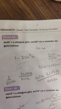 TRIGONOMETRİ / Toplam - Fark Formülleri, İki Kat Açı Formülleri
Örnek 35:
tan20° = a olduğuna göre, cos320° nin a cinsinden de-
ğerini bulunuz.
(os ho
1-2 sin ²20
1
Sin34
51976
(o) Costo
2 Sin
Size=C0520-4
Cot34 2.10522
20535
200522
sin34
Örnek 36:
cos12° = a olduğuna göre, sin114° nin a cinsinden de-
ğerini bulunuz.
7a²41
Sin (gut 25)
10