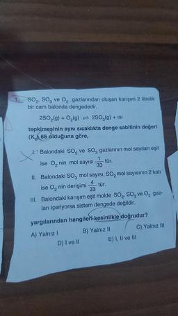 SO₂, SO3 ve O₂ gazlarından oluşan karışım 2 litrelik
bir cam balonda dengededir.
2SO₂(g) + O₂(g) = 2SO3(g) + ISI
tepkimesinin aynı sıcaklıkta denge sabitinin değeri
(K 66 olduğuna göre,
1. Balondaki SO₂ ve SO3 gazlarının mol sayıları eşit
tür.
ise O₂ nin mol sayısı 33
1
II. Balondaki SO3 mol sayısı, SO₂ mol sayısının 2 katı
tür.
ise O₂ nin derişimi 33
4
III. Balondaki karışım eşit molde SO₂, SO3 ve O₂ gaz-
ları içeriyorsa sistem dengede değildir.
yargılarından hangileri kesinlikle doğrudur?
B) Yalnız II
A) Yalnız I
D) I ve II
E) I, II ve III
C) Yalnız III