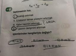 6
X(k) + Y(g)
A) I ve IV
tepkimesinin hızı,
1. Sıcaklığı artırmak
II. X katısının temas yüzeyini artırmak
III. Kabın hacmini artırmak? Neds
IVY gazının derişimini artırmak
işlemlerinden hangileriyle değişir?
→ Z(g)
B) II ve IV
D), ve tv
C) III ve IV
E) I, II, III ve IV