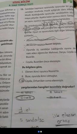 SÖZEL BÖLÜM
8. SINIF TÜRKÇE TESTİ
müze dokunan o
Edebiyatseverler
lirim. Hatta top-
da sizin ve şiirle-
akat son yıllarda
ve bunlar okur-
iz neden böyle
süncenin akı-
getirilmeli-
Ben istesem
ek zorunda
an bir döne-
biliyordum.
wapmak zo-
mu fikir ve
Yıllarca sa-
u. Onların
erektiğini
işüncele-
atçılarda
yecekle-
n sanat-
ni adım
de farklı
Insan-
15. Sandalye kapmaca oyununda oyuncular bir grup
sandalye etrafında müzik eşliğinde dans ederle
Müzik durduğunda oyuncular sandalyelere otur
maya çalışırlar. Ayakta kalan oyuncu elenir. Sandal
ye sayısı, oyuncu sayısından daima bir eksiktir.
Bir anaokulunda Buse Mehmet, Ceyda, Nusret
Derya ve Orhan adli çocuklar bu oyunu oynamak
tadırlar. Oyun ve oyuncularla ilgili diğer bilinenle
şunlardır:
Øyunu Mehmet kazanmıştır.
• ilk elenen oyuncu Nusret değildir.
Oyunda üç sandalye kaldığında oyuna de
vam eden öğrenciler Mehmet, Derya, Ceyda ve
Buse'dir.
●
.
Ceyda, Buse'den önce elenmiştir.
Bu bilgilere göre,
1. Elenen ikinci oyuncu Nusret'tir.
II. Buse, oyunda ikinci olmuştur.
Ceyda, Orhan'dan sonra elenmiştir.
yargılarından hangileri kesinlikle doğrudur?
A) Yalniz
B) Yalnız II
C) I ve Ill
-D) Il ve Ill
1.el
5 sandalye
ilk elener
orhan