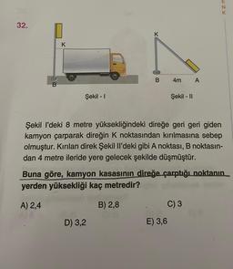 32.
K
Şekil - I
K
B
D) 3,2
4m
Şekil - II
E) 3,6
A
Şekil I'deki 8 metre yüksekliğindeki direğe geri geri giden
kamyon çarparak direğin K noktasından kırılmasına sebep
olmuştur. Kırılan direk Şekil Il'deki gibi A noktası, B noktasın-
dan 4 metre ileride yere gelecek şekilde düşmüştür.
C) 3
ENY
Buna göre, kamyon kasasının direğe çarptığı noktanın
yerden yüksekliği kaç metredir?
A) 2,4
B) 2,8
K