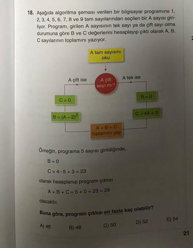 18. Aşağıda algoritma şeması verilen bir bilgisayar programına 1,
2, 3, 4, 5, 6, 7, 8 ve 9 tam sayılarından seçilen bir A sayısı giri-
liyor. Program, girilen A sayısının tek sayı ya da çift sayı olma
durumuna göre B ve C değerlerini hesaplayıp çıktı olara