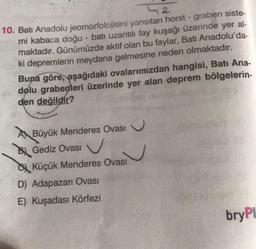 2
10. Batı Anadolu jeomorfolojisini yansıtan horst - graben siste-
mi kabaca doğu - batı uzantılı fay kuşağı üzerinde yer al-
maktadır. Günümüzde aktif olan bu faylar, Batı Anadolu'da-
ki depremlerin meydana gelmesine neden olmaktadır.
Buna göre, aşağıdaki ovalarımızdan hangisi, Batı Ana-
dolu grabenleri üzerinde yer alan deprem bölgelerin-
den değildir?
A Büyük Menderes Ovası
BGediz Ovası
SKüçük Menderes Ovası
D) Adapazarı Ovası
E) Kuşadası Körfezi
bryPl