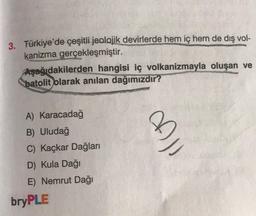 3. Türkiye'de çeşitli jeolojik devirlerde hem iç hem de dış vol-
kanizma gerçekleşmiştir.
Aşağıdakilerden hangisi iç volkanizmayla oluşan ve
batolit olarak anılan dağımızdır?
A) Karacadağ
B) Uludağ
C) Kaçkar Dağları
D) Kula Dağı
E) Nemrut Dağı
bryPLE
All