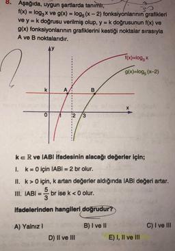 8. Aşağıda, uygun şartlarda tanımlı,
30
f(x) = log3x ve g(x) = log5 (x-2) fonksiyonlarının grafikleri
ve y = k doğrusu verilmiş olup, y = k doğrusunun f(x) ve
g(x) fonksiyonlarının grafiklerini kestiği noktalar sırasıyla
A ve B noktalarıdır.
Ay
1.
k
O
A) Yalnız I
2 3
KER ve IABI ifadesinin alacağı değerler için;
k = 0 için IABI= 2 br olur.
B
f(x)=log3 x
g(x)=log5 (x-2)
II. k> 0 için, k artan değerler aldığında IABI değeri artar.
5
III. IABI=-brise k <0 olur.
ifadelerinden hangileri doğrudur?
B) I ve II
D) II ve III
E) I, II ve III
C) I ve III