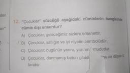 den
an"
12. "Çocuklar" sözcüğü aşağıdaki cümlelerin hangisinde
cümle dışı unsurdur?
A) Çocuklar, geleceğimiz sizlere emanettir.
AB) Çocuklar, saflığın ve iyi niyetin sembolüdür.
C) Çocuklar; bugünün yarını, yarının mududur.
D) Çocuklar, donmamış beton gibidi ine ne düşse iz
bırakır.