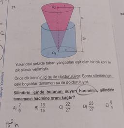 ni
=2
Seviye Yayınları
31.
%
A)
01
Yukarıdaki şekilde taban yarıçapları eşit olan bir dik koni ile
dik silindir verilmiştir.
2
Önce dik koninin içi su ile dolduruluyor. Sonra silindirin için-
deki boşluklar tamamen su ile dolduruluyor.
7
Silindirin içinde bulunan suyun hacminin, silindirin
tamamının hacmine oranı kaçtır?
22
27
B)
h
13
15
2h
C)
D)
23
27
E)
8
9
34