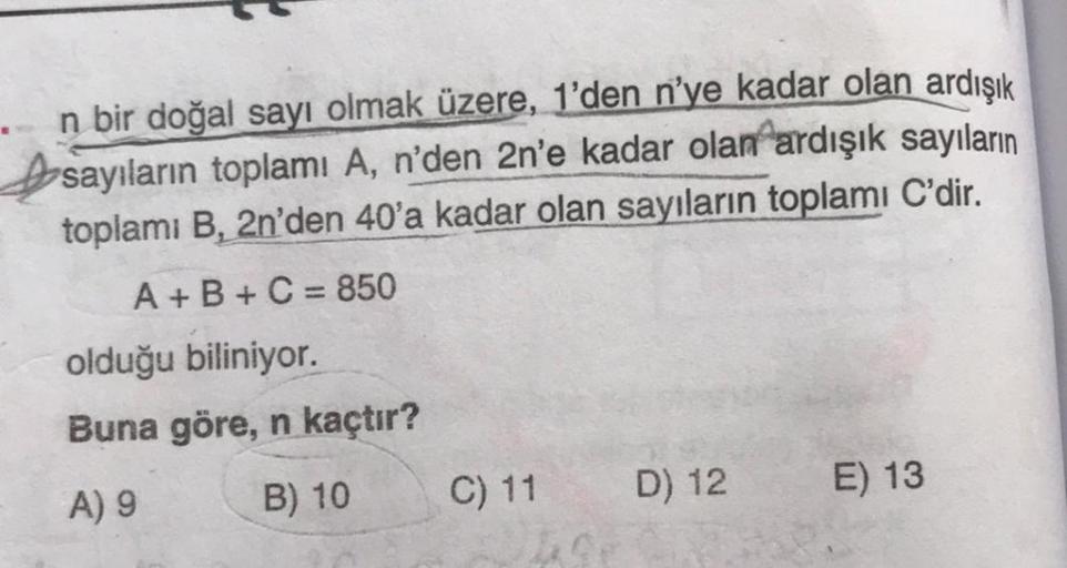 n bir doğal sayı olmak üzere, 1'den n'ye kadar olan ardışık
sayıların toplamı A, n'den 2n'e kadar olan ardışık sayıların
toplamı B, 2n'den 40'a kadar olan sayıların toplamı C'dir.
A + B + C = 850
olduğu biliniyor.
Buna göre, n kaçtır?
A) 9
B) 10
C) 11
D) 1