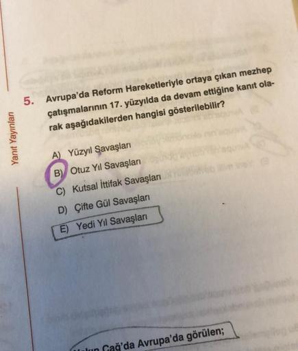 Yanıt Yayınları
5. Avrupa'da Reform Hareketleriyle ortaya çıkan mezhep
çatışmalarının 17. yüzyılda da devam ettiğine kanıt ola-
rak aşağıdakilerden hangisi gösterilebilir?
A) Yüzyıl Savaşları
B) Otuz Yıl Savaşları
C) Kutsal İttifak Savaşları
D) Çifte Gül S