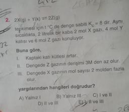 2. 2X(g) + Y(k)=2Z(g)
tepkimesi için t °C de denge sabiti K = 8 dir. Aynı
sıcaklıkta, 2 litrelik bir kaba 2 mol X gazı, 4 mol Y
katısı ve 6 mol Z gazı konuluyor.
Buna göre,
1. Kaptaki katı kütlesi artar.
II. Dengede Z gazının derişimi 3M den az olur.
III. Dengede X gazının mol sayısı 2 molden fazla
olur.
32
8(
yargılarından hangileri doğrudur?
A) Yalnız I
B) Yalnız III
D) II ve III
C) I ve II
E) II ve III
212