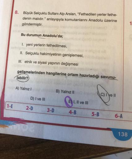 1-E
8. Büyük Selçuklu Sultanı Alp Arslan, "Fethedilen yerler fethe-
denin malıdır." anlayışıyla komutanlarını Anadolu üzerine
göndermiştir.
Bu durumun Anadolu'da;
1. yeni yerlerin fethedilmesi,
II. Selçuklu hakimiyetinin genişlemesi,
III. etnik ve siyasi y