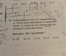 etra-
hok-
or-
5)
+
505240
cos69
OÖZDEBİR YAYINLARI
4)
h
sin Go
n
A) 5
B) 10
A
A) √67
PC 4141
U
C) 13
(
D) 15
+H6
10. Analitik düzlemde, A(Z, 3√2) noktası 3 birim so-
noktası elde
la, √2 birim yukarı ötelendiğinde
ediliyor. B noktası da orijin etrafında 240° dön-
dürülerek C noktası elde ediliyor.
12
Buna göre, |BC| kaç birimdir?
B) 4√3
C) 10
(2₁-7) (7,-2)
(≤₁-3)
E) 17
D) 12
-the
E) 13
4