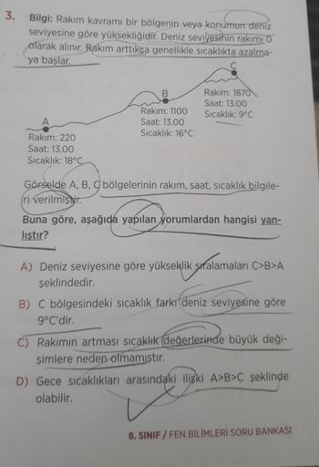 3.
Bilgi: Rakım kavramı bir bölgenin veya konumun deniz
seviyesine göre yüksekliğidir. Deniz seviyesinin rakımı O
olarak alınır. Rakım arttıkça genellikle sıcaklıkta azalma-
ya başlar.
Rakım: 220
Saat: 13.00
Sıcaklık: 18°C
B
Rakım: 1100
Saat: 13.00
Sıcaklı