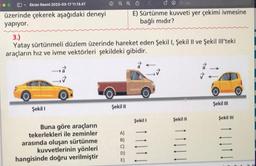 ✓ Ekran Resmi 2023-03-17 11.13.47
üzerinde çekerek aşağıdaki deneyi
yapıyor.
3.)
Yatay sürtünmeli düzlem üzerinde hareket eden Şekil I, Şekil II ve Şekil Ill'teki
araçların hız ve ivme vektörleri şekildeki gibidir.
Şekil I
Buna göre araçların
tekerlekleri ile zeminler
arasında oluşan sürtünme
kuvvetlerinin yönleri
hangisinde doğru verilmiştir
Şekil II
A)
B)
C)
□Q-Ara
E) Sürtünme kuvveti yer çekimi ivmesine
bağlı mıdır?
E)
Şekil 1
Şekil II
Şekil III
Şekil III