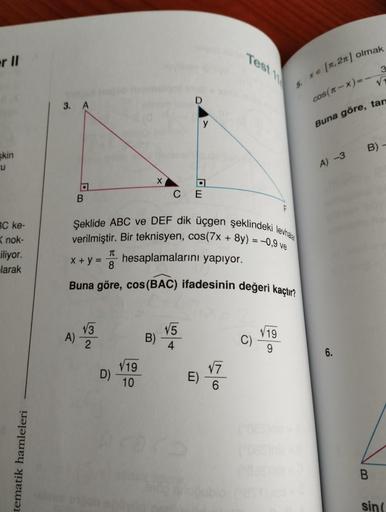 er II
skin
u
BC ke-
Knok-
iliyor.
larak
tematik hamleleri
3. A
a
B
A)
√√3
2
X
D)
√19
10
D
Şeklide ABC ve DEF dik üçgen şeklindeki levhal
verilmiştir. Bir teknisyen, cos(7x + 8y) = -0,9 ve
It hesaplamalarını yapıyor.
B)
a
C E
x + y = 8
Buna göre, cos (BAC) 