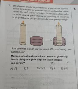 SORULAR
1. Dik dairesel silindir biçimindeki bir ahşap ve dik dairesel
silindir biçimindeki bir mumdan oluşan şekillerin her birinin
hacmi 60 cm³ olarak verilmiştir. Bu ahşabın ortası sade-
ce mum sığacak şekilde tamamen çıkarılmış ve oluşan bu
boşluğa tabanlar çakışacak biçimde mum yerleştirilmiştir.
Son durumda oluşan cismin hacmi 100 cm³ olduğu he-
saplanmıştır.
Mumun, ahşabın dışında kalan kısmının yüksekliği
10 cm olduğuna göre, ahşabın taban yarıçapı
kaç cm'dir?
7
A) √3 B) 3
D) 5 E) 3√3
657
TT
C) 2√3
3.
