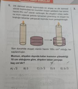 SORULAR
1. Dik dairesel silindir biçimindeki bir ahşap ve dik dairesel
silindir biçimindeki bir mumdan oluşan şekillerin her birinin
hacmi 60 cm³ olarak verilmiştir. Bu ahşabın ortası sade-
ce mum sığacak şekilde tamamen çıkarılmış ve oluşan bu
boşluğa tabanlar çakışacak biçimde mum yerleştirilmiştir.
Son durumda oluşan cismin hacmi 100 cm³ olduğu he-
saplanmıştır.
Mumun, ahşabın dışında kalan kısmının yüksekliği
10 cm olduğuna göre, ahşabın taban yarıçapı
kaç cm'dir?
7
A) √3 B) 3
D) 5 E) 3√3
657
TT
C) 2√3
3.