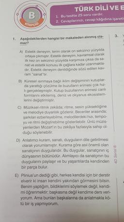 B
KITAPÇIĞI
TÜRK DİLİ VE E
maz?
1. Bu testte 25 soru vardır.
2. Cevaplarınızı, cevap kâğıdına işaretl.
1. Aşağıdakilerden hangisi bir makaleden alınmış ola-
A) Estetik deneyim, terim olarak on sekizinci yüzyılda
ortaya çıkmıştır. Estetik deneyim, kavramsal olarak
ilk kez on sekizinci yüzyılda karşımıza çıksa da sa-
nat ve estetik konusu ilk çağlara kadar uzanmakta-
dır. Estetik deneyim denildiğinde sözü edilen kav-
ram "sanat"tır.
B) Küresel ısınmaya bağlı iklim değişiminin kutuplar-
da yarattığı çözülme ile buzulların erimesi çok hız-
li gerçekleşmiştir. Kutup buzullarının erimesi canlı
formlarını etkilemiş, deniz ve okyanus ekosistem-
lerini değiştirmiştir.
C) Müziksel-ritmik zekâda; ritme, sesin yüksekliğine
ve melodiye duyarlılık gözlenir. Beceriler arasında;
şarkıları ezberleyebilme, melodilerdeki hızı, tempo-
yu ve ritmi değiştirebilme gösterilebilir. Ünlü müzis-
yenlerden Mozart'ın bu zekâya fazlasıyla sahip ol-
duğu söylenebilir.
D) Anlatımcı kuram, sanatı, duyguların dile getirilmesi
olarak yorumlamıştır. Kurama göre asıl önemli olan
sanatçının duygularıdır. Bu duygular, sanatçının iç
dünyasının bütünüdür. Alımlayıcı da sanatçının bu
duygularını paylaşır ve bu yaşantılarda kendinden
bir parça bulur.
E) Plinius'un dediği gibi, herkes kendisi için bir derstir
elverir ki insan kendini yakından görmesini bilsin.
Benim yaptığım, bildiklerimi söylemek değil, kendi-
mi öğrenmektir; başkasına değil kendime ders veri-
yorum. Ama bunları başkalarına da anlatmakla kö-
tü bir iş yapmıyorum.
3.
4D Serisi Ⓡ