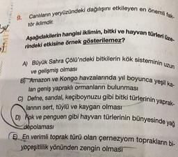 yu
CIMI
of
AYINLARI
9. Canlıların yeryüzündeki dağılışını etkileyen en önemli fak-
Aşağıdakilerin hangisi iklimin, bitki ve hayvan türleri üze-
rindeki etkisine örnek gösterilemez?
A) Büyük Sahra Çölü'ndeki bitkilerin kök sisteminin uzun
ve gelişmiş olması
B) Amazon ve Kongo havzalarında yıl boyunca yeşil ka-
lan geniş yapraklı ormanların bulunması
C) Defne, sandal, keçiboynuzu gibi bitki türlerinin yaprak-
larının sert, tüylü ve kaygan olması
D) Fok ve penguen gibi hayvan türlerinin bünyesinde yağ
depolaması
E En verimli toprak türü olan çernezyom toprakların bi-
yoçeşitlilik yönünden zengin olmasi