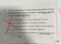 #bilge2
9. İnsanda akciğerlerin vücut içinde genişlemiş olması
aşağıdaki faydalardan hangisini sağlamaya yönelik
l
bir adaptasyon değildir? psb laalul sy losyls
rasmlo ülühö ell
A) Solunum organını fiziksel etkilerden koruma
leg nnahavuvis nuplo III
B) Solunum iç yüzeyinin kurumasını önleme
smlo limon ninivesuv toavis
C) Birim zamanda kana geçen oksijen oranını artırma
roligns niebanaln
D) Gazların difüzyonla alışverişini sağlama
E) Solunum havasıyla uzaklaştırılan karbondioksit ora-
nını artırma
(0
160