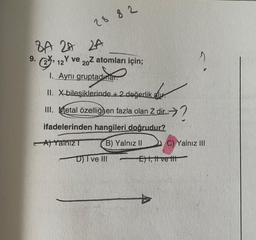 2882
8A 2A 2A
9. 12Y ve 202 atomları için;
1. Aynı gruptadurar.
II.
III.
X-bileşiklerinde +2 değerlik al
Metal özelliğnen fazla olan Z dir?
ifadelerinden hangileri doğrudur?
A) Yalniz T
B) Yalnız II
D) I ve III
C) Yalnız III
E), tive tit