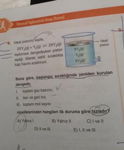 Kimyasal Tepkimelerde Denge (Karma)
6. İdeal pistonlu kapta,
2XY₂(g) + Y₂(g) = 2XY3(g)
tepkimesi dengedeyken piston
aşağı itilerek sabit sıcaklıkta
kap hacmi azaltılıyor.
XY₂(g)
Y₂(g)
XY 3(g)
Buna göre, başlangıç sıcaklığında yeniden kurulan
dengede,
D) II ve III
ideal
piston
I.
toplam gaz basıncı,
II.
ileri ve geri hız,
III. toplam mol sayısı
niceliklerinden hangileri ilk duruma göre fazladır?
A) Yalnız I
B) Yalnız II
C) I ve II
E) I, II ve III