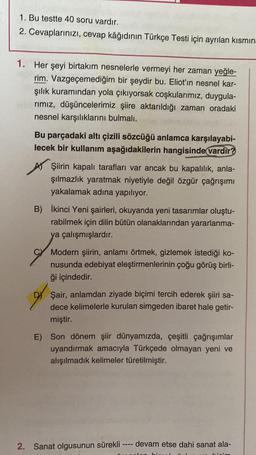 1. Bu testte 40 soru vardır.
2. Cevaplarınızı, cevap kâğıdının Türkçe Testi için ayrılan kısmın
1. Her şeyi birtakım nesnelerle vermeyi her zaman yeğle-
rim. Vazgeçemediğim bir şeydir bu. Eliot'in nesnel kar-
şılık kuramından yola çıkıyorsak coşkularımız, duygula-
rımız, düşüncelerimiz şiire aktarıldığı zaman oradaki
nesnel karşılıklarını bulmalı.
Bu parçadaki altı çizili sözcüğü anlamca karşılayabi-
lecek bir kullanım aşağıdakilerin hangisinde vardır?
Şiirin kapalı tarafları var ancak bu kapalılık, anla-
şılmazlık yaratmak niyetiyle değil özgür çağrışımı
yakalamak adına yapılıyor.
B) İkinci Yeni şairleri, okuyanda yeni tasarımlar oluştu-
rabilmek için dilin bütün olanaklarından yararlanma-
ya çalışmışlardır.
Modern şiirin, anlamı örtmek, gizlemek istediği ko-
nusunda edebiyat eleştirmenlerinin çoğu görüş birli-
ği içindedir.
Şair, anlamdan ziyade biçimi tercih ederek şiiri sa-
dece kelimelerle kurulan simgeden ibaret hale getir-
miştir.
E) Son dönem şiir dünyamızda, çeşitli çağrışımlar
uyandırmak amacıyla Türkçede olmayan yeni ve
alışılmadık kelimeler türetilmiştir.
2. Sanat olgusunun sürekli
1111
devam etse dahi sanat ala-