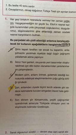 1. Bu testte 40 soru vardır.
2. Cevaplarınızı, cevap kâğıdının Türkçe Testi için ayrılan kısmın
1. Her şeyi birtakım nesnelerle vermeyi her zaman yeğle-
rim. Vazgeçemediğim bir şeydir bu. Eliot'in nesnel kar-
şılık kuramından yola çıkıyorsak coşkularımız, duygula-
rımız, düşüncelerimiz şiire aktarıldığı zaman oradaki
nesnel karşılıklarını bulmalı.
Bu parçadaki altı çizili sözcüğü anlamca karşılayabi-
lecek bir kullanım aşağıdakilerin hangisinde vardır?
Şiirin kapalı tarafları var ancak bu kapalılık, anla-
şılmazlık yaratmak niyetiyle değil özgür çağrışımı
yakalamak adına yapılıyor.
B) İkinci Yeni şairleri, okuyanda yeni tasarımlar oluştu-
rabilmek için dilin bütün olanaklarından yararlanma-
ya çalışmışlardır.
Modern şiirin, anlamı örtmek, gizlemek istediği ko-
nusunda edebiyat eleştirmenlerinin çoğu görüş birli-
ği içindedir.
Şair, anlamdan ziyade biçimi tercih ederek şiiri sa-
dece kelimelerle kurulan simgeden ibaret hale getir-
miştir.
E) Son dönem şiir dünyamızda, çeşitli çağrışımlar
uyandırmak amacıyla Türkçede olmayan yeni ve
alışılmadık kelimeler türetilmiştir.
2. Sanat olgusunun sürekli
1111
devam etse dahi sanat ala-