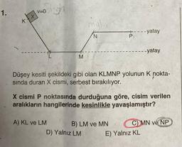 1.
K
Righ
V=0
X
L
M
A) KL ve LM
mal
N
P
Düşey kesiti şekildeki gibi olan KLMNP yolunun K nokta-
sında duran X cismi, serbest bırakılıyor.
B) LM ve MN
D) Yalnız LM
X cismi P noktasında durduğuna göre, cisim verilen
aralıkların hangilerinde kesinlikle yavaşlamıştır?
- -yatay
- -yatay
E) Yalnız KL
C) MN ve NP