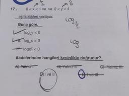 3
17. 0<x< 1 ve ve 2 <y<4
eşitsizlikleri veriliyor.
Logi
Buna göre,
Llogy < 0
Llog, x > 0
HH logxy <0
ifadelerinden hangileri kesinlikle doğrudur?
A) Yalnız
B) Yalnız t
DI ve II
Log
0+
Bive I
H
C) Yalnız tit