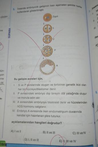 oksijen
ine
1
lün-
yon
rine
miki
4
150
SUPARA
5. İnsanda embriyonik gelişimin bazı aşamaları şekilde harfler
kullanılarak gösterilmiştir.
PCG
Zigot
A) I ve II
S
D) I, II ve III
U
P
Bu gelişim evreleri için,
1. Sve P evrelerinde oluşan ve birbirinin genetik