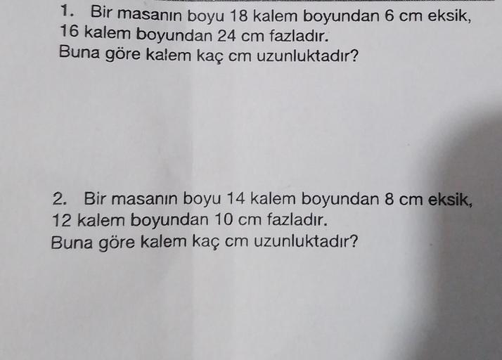 1. Bir masanın boyu 18 kalem boyundan 6 cm eksik,
16 kalem boyundan 24 cm fazladır.
Buna göre kalem kaç cm uzunluktadır?
2. Bir masanın boyu 14 kalem boyundan 8 cm eksik,
12 kalem boyundan 10 cm fazladır.
Buna göre kalem kaç cm uzunluktadır?