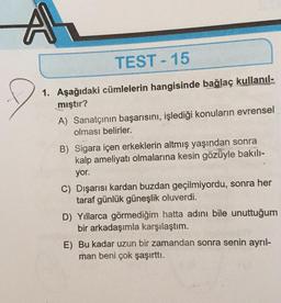 A
TEST-15
1. Aşağıdaki cümlelerin hangisinde bağlaç kullanıl-
mıştır?
A) Sanatçının başarısını, işlediği konuların evrensel
olması belirler.
B) Sigara içen erkeklerin altmış yaşından sonra
kalp ameliyatı olmalarına kesin gözüyle bakılı-
yor.
C) Dışarısı kardan buzdan geçilmiyordu, sonra her
taraf günlük güneşlik oluverdi.
D) Yıllarca görmediğim hatta adını bile unuttuğum
bir arkadaşımla karşılaştım.
E) Bu kadar uzun bir zamandan sonra senin ayrıl-
man beni çok şaşırttı.