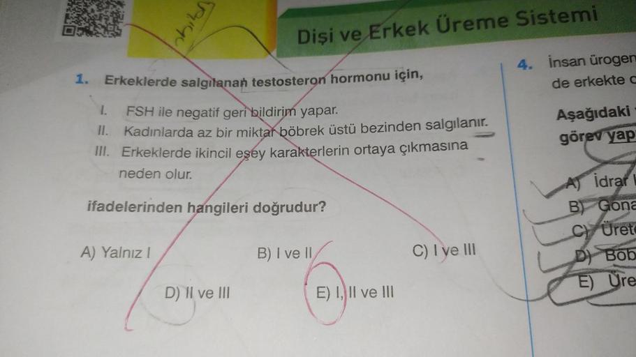 1.
shill
Erkeklerde salgılanan testosteron hormonu için,
1.
FSH ile negatif geri bildirim yapar.
II.
Kadınlarda az bir miktar böbrek üstü bezinden salgılanır.
III. Erkeklerde ikincil eşey karakterlerin ortaya çıkmasına
neden olur.
A) Yalnız I
Dişi ve Erkek