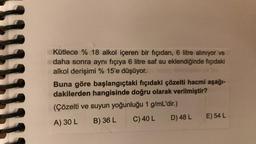 Kütlece % 18 alkol içeren bir fıçıdan, 6 litre alınıyor ve
daha sonra aynı fıçıya 6 litre saf su eklendiğinde fıçıdaki
alkol derişimi % 15'e düşüyor.
03 43
Buna göre başlangıçtaki fıçıdaki çözelti hacmi aşağı-
dakilerden hangisinde doğru olarak verilmiştir?
(Çözelti ve suyun yoğunluğu 1 g/mL'dir.)
A) 30 L
B) 36 L
C) 40 L
D) 48 L E) 54 L