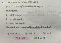 30. x ve y birer tam sayı olmak üzere,
(x + 1)² – (y − 1)² ifadesi bir tek sayıdır.
`xs = (x)i_65
Sop
Buna göre, su miningais xalai A xv Ülodpisq
2X41
1. x tek sayıdır. taipnsit nobelivsbrongs & 100
II. x.y çift sayıdır.
III. x - y tek sayıdır.
ifadelerinden hangileri kesinlikle doğrudur?
A) Yalnız I
B) Yalnız II
D) II ve III
C) I ve II
E) I, II ve III