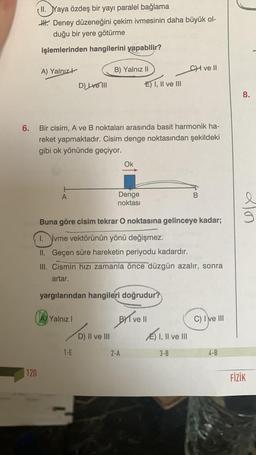 6.
120
ll. Yaya özdeş bir yayı paralel bağlama
H. Deney düzeneğini çekim ivmesinin daha büyük ol-
duğu bir yere götürme
işlemlerinden hangilerini yapabilir?
A) Yalnız
A
D) Lve III
Bir cisim, A ve B noktaları arasında basit harmonik ha-
reket yapmaktadır. Cisim denge noktasından şekildeki
gibi ok yönünde geçiyor.
Yalnız I
B) Yalnız II
1-E
D) II ve III
Ok
Denge
noktası
yargılarından hangileri doğrudur?
E) I, II ve III
Buna göre cisim tekrar O noktasına gelinceye kadar;
1. ivme vektörünün yönü değişmez.
II. Geçen süre hareketin periyodu kadardır.
III. Cismin hızı zamanla önce düzgün azalır, sonra
artar.
2-A
BYT ve ll
CH ve Ill
E) I, II ve III
3-B
B
C) I ve III
4-B
8.
20
FİZİK