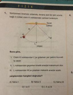 FIZIK
1. Sürtünmesi önemsiz ortamda, tavana asılı bir ipin ucuna
bağlı m kütleli cisim K noktasından serbest bırakılıyor.
K
Buna göre,
A) Yalnız I
m
ip
LI
D) I ve II
düşey
Tavan
(yatay)
I. Cisim K noktasından L'ye giderken yer çekimi kuvveti
iş yapar.
II. L noktasından geçerken kinetik enerjisi maksimum olur.
III. L noktasından M'ye çıkarken mekanik enerjisi azalır.
yargılarından hangileri doğrudur?
B) Yalnız II
M
E) I, II ve III
C) Yalnız III
4.
5.