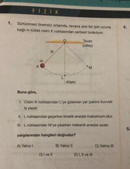 FIZIK
1. Sürtünmesi önemsiz ortamda, tavana asılı bir ipin ucuna
bağlı m kütleli cisim K noktasından serbest bırakılıyor.
K
Buna göre,
A) Yalnız I
m
ip
LI
D) I ve II
düşey
Tavan
(yatay)
I. Cisim K noktasından L'ye giderken yer çekimi kuvveti
iş yapar.
II. L noktasından geçerken kinetik enerjisi maksimum olur.
III. L noktasından M'ye çıkarken mekanik enerjisi azalır.
yargılarından hangileri doğrudur?
B) Yalnız II
M
E) I, II ve III
C) Yalnız III
4.
5.