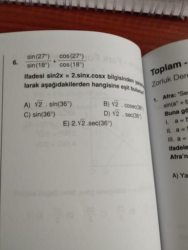 6.
sin (27°)
sin (18°)
cos (27°)
cos (18°)
+
yarar
2.sinx.cosx bilgisinden
larak aşağıdakilerden hangisine eşit bulunur
ifadesi sin2x =
s
A) √2.sin(36%)
C) sin(36°)
B) √2. cosec(36%)
D) √2. sec(36%)
E) 2.√2.sec(36°)
-
Toplam
Zorluk Dere
1. Afra: "Se
sin(a+