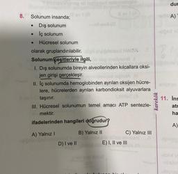 8.
●
Solunum insanda;
Dış solunum
İç solunum
● Hücresel solunum
olarak gruplandırılabilir. pl
(Eisteed HACA..
Solunum çeşitleriyle ilgili,
hep nnslanova 1
1. Dış solunumda bireyin alveollerinden kılcallara oksi-
jen girişi gerçekleşir.
og all hellpmed naborsiyslo
v1 (8
Il ev 1 (A)
●
ovil (0
QONA
II. İç solunumda hemoglobinden ayrılan oksijen hücre-
lere, hücrelerden ayrılan karbondioksit alyuvarlara
taşınır.
III. Hücresel solunumun temel amacı ATP sentezle-
mektir.
ifadelerinden hangileri doğrudur?
A) Yalnız I
B) Yalnız II
D) I ve II
zhov oils xujca
bulu
C) Yalnız III
E) I, II ve III
karekök
dur
erlis A)
-slösd sl
11. Ins
atr
ha
A)
hibsbo
legrap