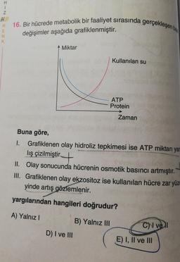 H1N
R 16. Bir hücrede metabolik bir faaliyet sırasında gerçekleşen b
E
değişimler aşağıda grafiklenmiştir.
N
K
Miktar
D) I ve III
Kullanılan su
B) Yalnız III
ATP
Protein
Buna göre,
1.
Grafiklenen olay hidroliz tepkimesi ise ATP miktarı yar
lış çizilmiştir.
II. Olay sonucunda hücrenin osmotik basıncı artmıştır.
III. Grafiklenen olay ekzositoz ise kullanılan hücre zar yüz
yinde artış gözlemlenir.
yargılarından hangileri doğrudur?
A) Yalnız I
Zaman
C vell
E) I, II ve III