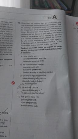 bakımdan Kara-
oynanan bir türü
uğu gibi ortaoyu-
na çizgileri bilinen
açlama yani tulu-
mene Karagöz'de-
er oyun kişileriyle
a adı verilen, se-
ş bir alandır. (IV)
işekår, Hacivat'ın
teri Karagöz'deki
plaşmış tiplerdir.
bölümden oluşur,
ar'ın seyirciyi se-
nu açması Kara-
erin hangisinde
JIV
si soylene-
el ve birey-
azıldığı
miyle hare-
şıdığı
şaire ait
E) V
A
20. Oktay Rifat, lise yıllarında, yeni şiir konusundaki ortak
düşüncelerini bir anısında şöyle dile getirmektedir: "Baş-
ka, bambaşka bir şiir hasreti ikimizin de içinde. Ben, yeni
bir şiir yazmışım, Orhan'a okumağa pek cesaret edemi-
yorum. Çünkü ne vezni var ne kafiyesi. Hem de birkaç
satırlık bir şey. Adı: Saksılar. (...) Bir ara boş verip okuyu-
veriyorum. Orhan kolay coşmaz. Coşuyor. Şu işe bakın
o da cebinden dört satırlık bir şiir çıkarıyor. Adı: Kelebek.
Bu sefer coşmak sırası bende. Sarmaş dolaş oluyoruz.
O bambaşka şiire ilk adımı attığımızı biliyoruz. Üç dört
günün içinde bu çeşit şiirlerden bir sürü yazıyoruz.
Aşağıdaki dizelerden hangisi bu parçada adı geçen
şairlerin "bambaşka şiir" olarak adlandırdıkları anlayı-
şi yansıtmaz?
A) Şiirler biter bir gün
denizkestaneleri kalır ahtapotlar
fesleğenler camların ardında
B) Ne kadar severim o insanları!
insanlar ki, renkli, silik
dünyasında çıkartmaların
Tavuklar, tavşanlar ve köpeklerle beraber
C) Şimdi kavak ağaçları görünüyor
Penceresinden, Kanal boyunca.
Gündüzleri yağmur yağıyor;
Ay doğuyor geceleri
D) Neden liman deyince
Hatırıma direkler gelir
Ve açık deniz deyince yelken?
E) Gitti gelmez bahar yeli;
Şarkılar yarıda kaldı.
Bütün bahçeler kilitli;
Anahtar Tanrı'da kaldı.
21. B
n
t