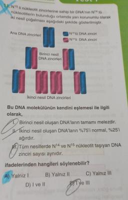 11. N15 li nükleotit zincirlerine sahip bir DNA'nin N14 10
nükleotitlerin bulunduğu ortamda yarı korunumlu olarak
iki nesil çoğalması aşağıdaki şekilde gösterilmiştir.
Ana DNA zincirleri
Birinci nesil
DNA zincirleri
N1610 DNA zinciri
N14'li DNA zinciri
n
İkinci nesil DNA zincirleri
Bu DNA molekülünün kendini eşlemesi ile ilgili
olarak,
Birinci nesil oluşan DNA'ların tamamı melezdir.
Ikinci nesil oluşan DNA'ların %75'i normal, %25'i
ağırdır.
O
Tüm nesillerde N14 ve N15 nükleotit taşıyan DNA
zinciri sayısı aynıdır.
ifadelerinden hangileri söylenebilir?
A) Yalnız I
B) Yalnız II
D) I ve II
C) Yalnız III
Tye III