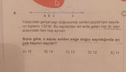 6.
K
+
abc
Xx
Yukarıdaki gerçel sayı doğrusunda verilen pozitif tam sayıla-
rin toplamı 132'dir. Bu sayılardan art arda gelen her iki sayı
arasındaki fark hep aynıdır.
Buna göre, x sayısı soldan sağa doğru sayıldığında en
çok kaçıncı sayıdır?
A) 15
B) 14
C) 13
D) 12
E) 11
O