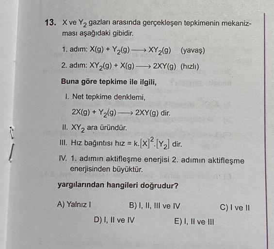 F
Į
13. X ve Y₂ gazları arasında gerçekleşen tepkimenin mekaniz-
ması aşağıdaki gibidir.
1. adım: X(g) + Y₂(9)
XY₂(g) (yavaş)
2. adım: XY₂(g) + X(g) → 2XY(g) (hızlı)
Buna göre tepkime ile ilgili,
1. Net tepkime denklemi,
2X(g) + Y₂(g) →→→ 2XY(g) dir.
II. X